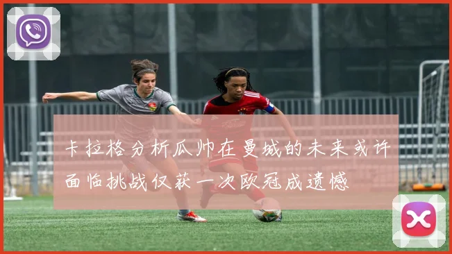 卡拉格分析瓜帅在曼城的未来或许面临挑战仅获一次欧冠成遗憾