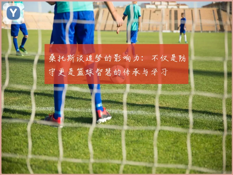桑托斯谈追梦的影响力：不仅是防守更是篮球智慧的传承与学习