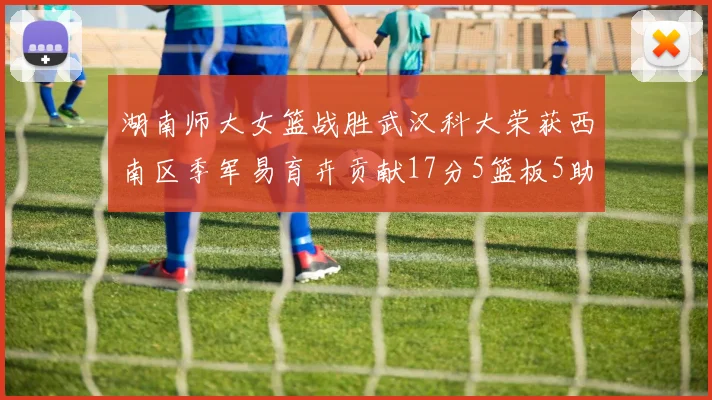 湖南师大女篮战胜武汉科大荣获西南区季军易育卉贡献17分5篮板5助攻