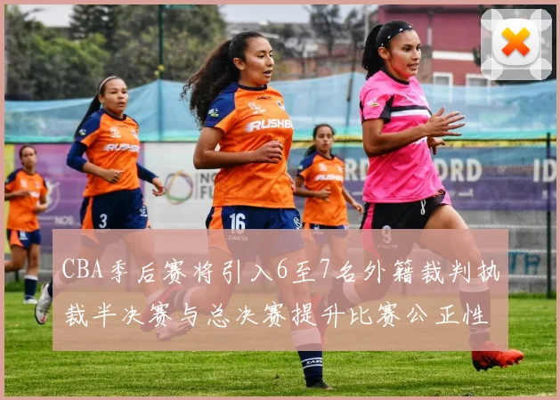 CBA季后赛将引入6至7名外籍裁判执裁半决赛与总决赛提升比赛公正性
