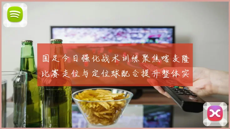国足今日强化战术训练聚焦喀麦隆比赛走位与定位球配合提升整体实力