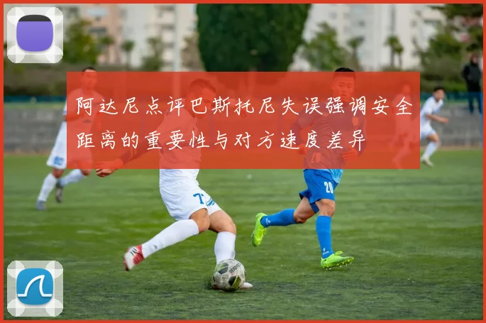 阿达尼点评巴斯托尼失误强调安全距离的重要性与对方速度差异
