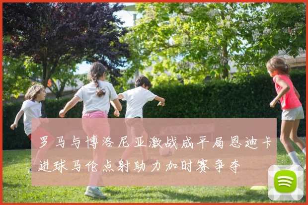 罗马与博洛尼亚激战成平局恩迪卡进球马伦点射助力加时赛争夺