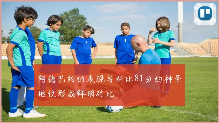阿德巴约的表现与科比81分的神圣地位形成鲜明对比