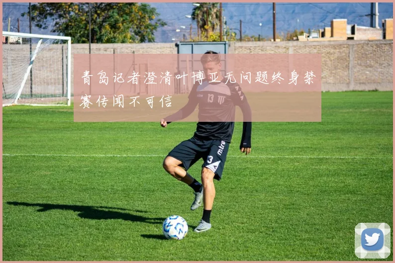 青岛记者澄清叶博亚无问题终身禁赛传闻不可信