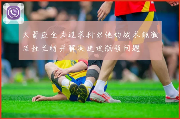 火箭应全力追求科尔他的战术能激活杜兰特并解决进攻瓶颈问题