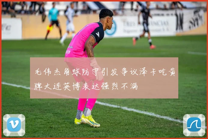 毛伟杰角球防守引发争议泽卡吃黄牌大连英博表达强烈不满
