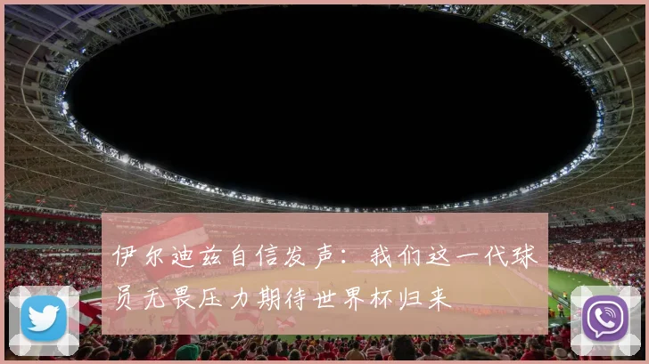 伊尔迪兹自信发声：我们这一代球员无畏压力期待世界杯归来