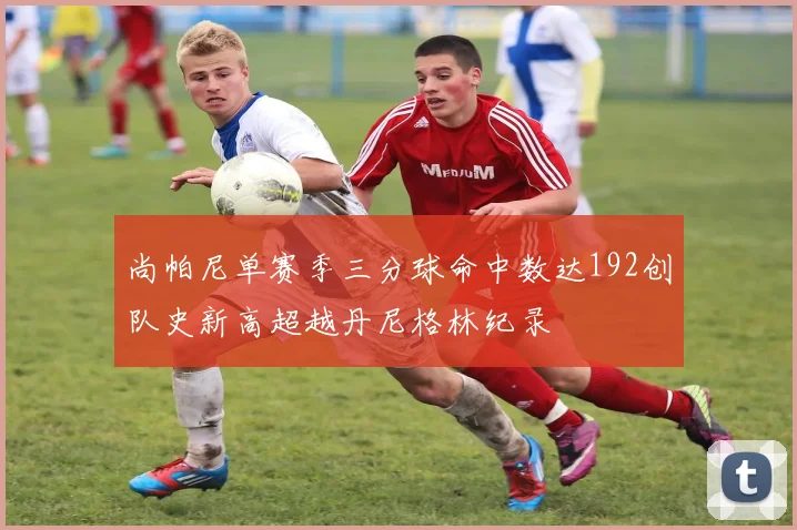 尚帕尼单赛季三分球命中数达192创队史新高超越丹尼格林纪录