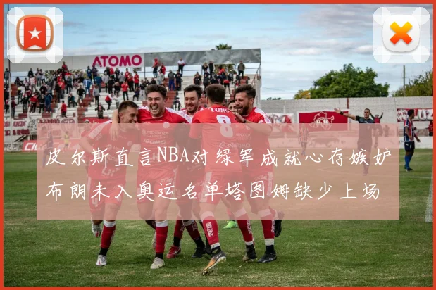 皮尔斯直言NBA对绿军成就心存嫉妒布朗未入奥运名单塔图姆缺少上场机会