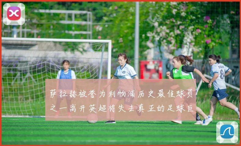 萨拉赫被誉为利物浦历史最佳球员之一离开英超将失去真正的足球巨星
