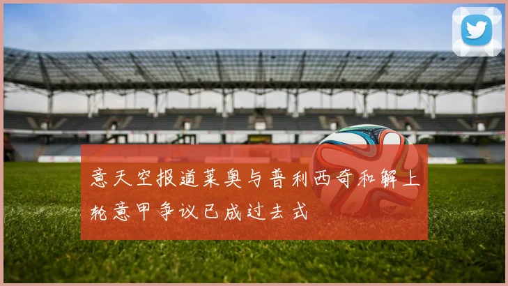 意天空报道莱奥与普利西奇和解上轮意甲争议已成过去式