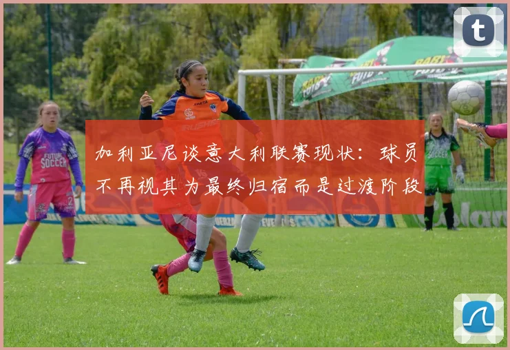 加利亚尼谈意大利联赛现状：球员不再视其为最终归宿而是过渡阶段