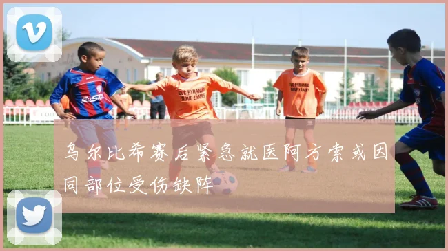 乌尔比希赛后紧急就医阿方索或因同部位受伤缺阵